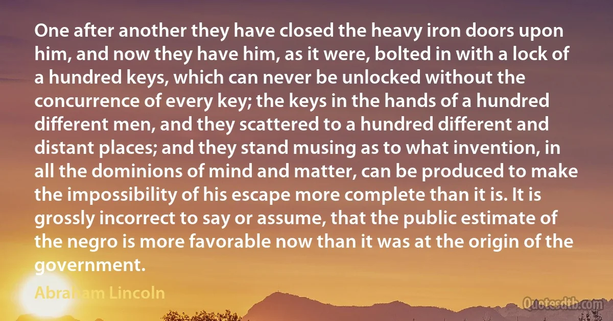 One after another they have closed the heavy iron doors upon him, and now they have him, as it were, bolted in with a lock of a hundred keys, which can never be unlocked without the concurrence of every key; the keys in the hands of a hundred different men, and they scattered to a hundred different and distant places; and they stand musing as to what invention, in all the dominions of mind and matter, can be produced to make the impossibility of his escape more complete than it is. It is grossly incorrect to say or assume, that the public estimate of the negro is more favorable now than it was at the origin of the government. (Abraham Lincoln)