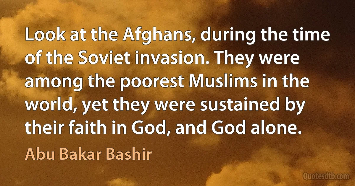 Look at the Afghans, during the time of the Soviet invasion. They were among the poorest Muslims in the world, yet they were sustained by their faith in God, and God alone. (Abu Bakar Bashir)