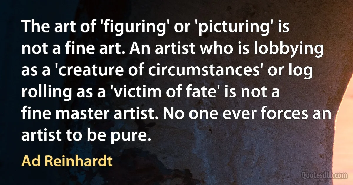 The art of 'figuring' or 'picturing' is not a fine art. An artist who is lobbying as a 'creature of circumstances' or log rolling as a 'victim of fate' is not a fine master artist. No one ever forces an artist to be pure. (Ad Reinhardt)