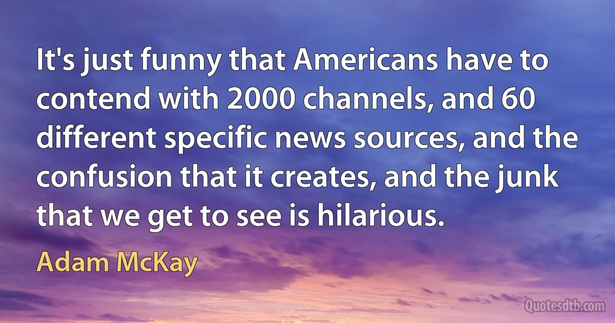 It's just funny that Americans have to contend with 2000 channels, and 60 different specific news sources, and the confusion that it creates, and the junk that we get to see is hilarious. (Adam McKay)