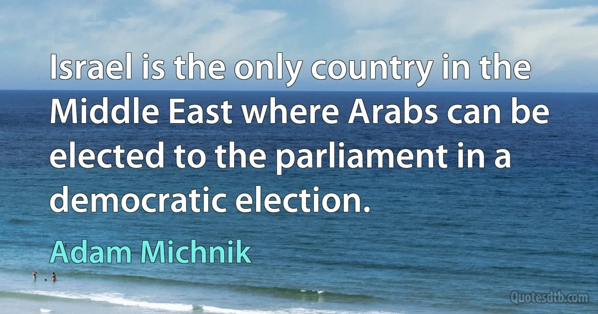 Israel is the only country in the Middle East where Arabs can be elected to the parliament in a democratic election. (Adam Michnik)