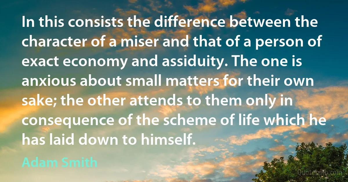 In this consists the difference between the character of a miser and that of a person of exact economy and assiduity. The one is anxious about small matters for their own sake; the other attends to them only in consequence of the scheme of life which he has laid down to himself. (Adam Smith)