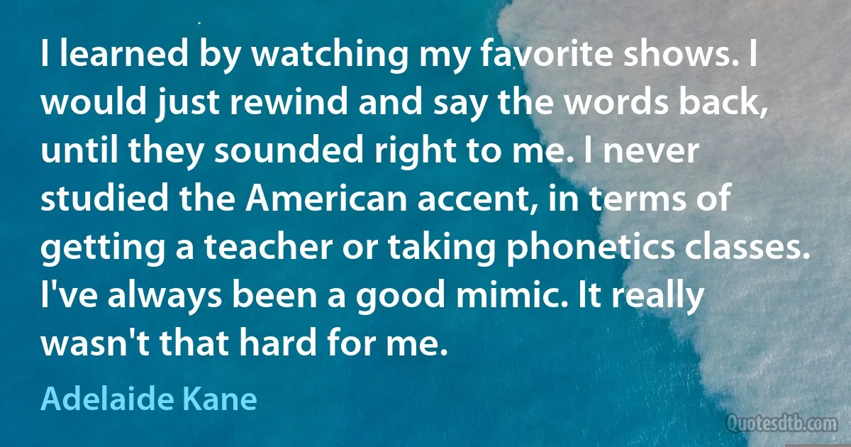 I learned by watching my favorite shows. I would just rewind and say the words back, until they sounded right to me. I never studied the American accent, in terms of getting a teacher or taking phonetics classes. I've always been a good mimic. It really wasn't that hard for me. (Adelaide Kane)