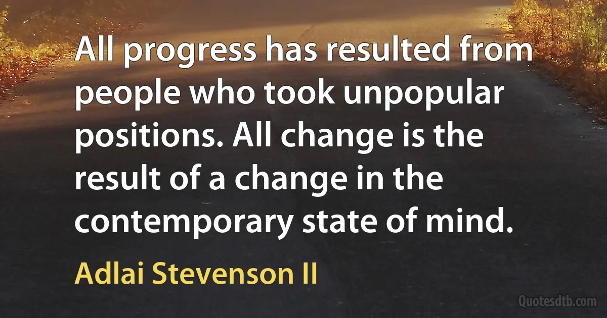 All progress has resulted from people who took unpopular positions. All change is the result of a change in the contemporary state of mind. (Adlai Stevenson II)