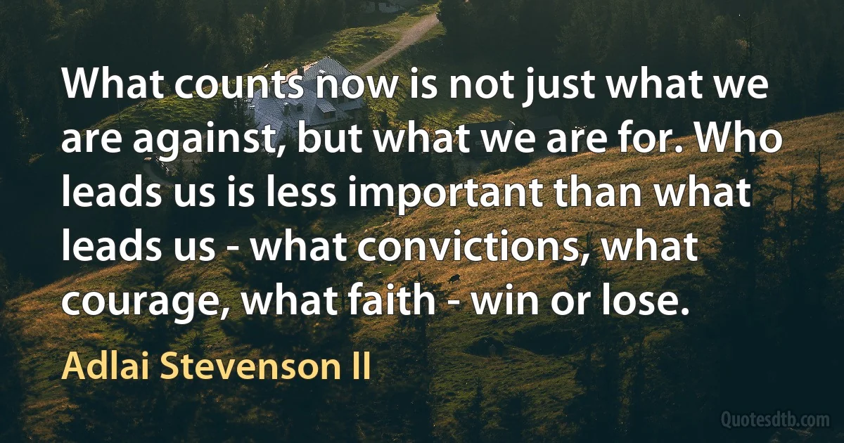 What counts now is not just what we are against, but what we are for. Who leads us is less important than what leads us - what convictions, what courage, what faith - win or lose. (Adlai Stevenson II)