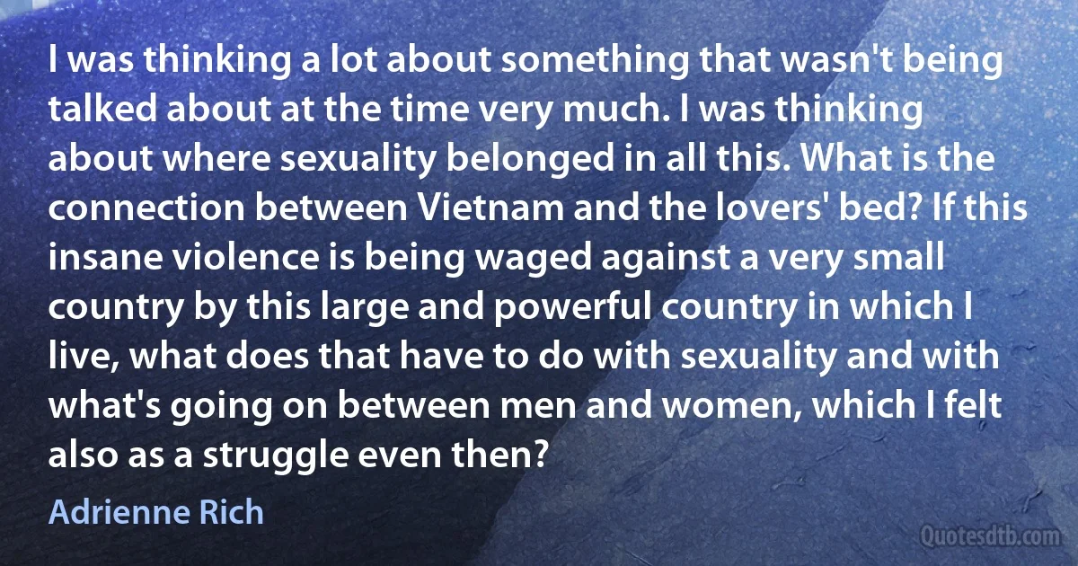 I was thinking a lot about something that wasn't being talked about at the time very much. I was thinking about where sexuality belonged in all this. What is the connection between Vietnam and the lovers' bed? If this insane violence is being waged against a very small country by this large and powerful country in which I live, what does that have to do with sexuality and with what's going on between men and women, which I felt also as a struggle even then? (Adrienne Rich)