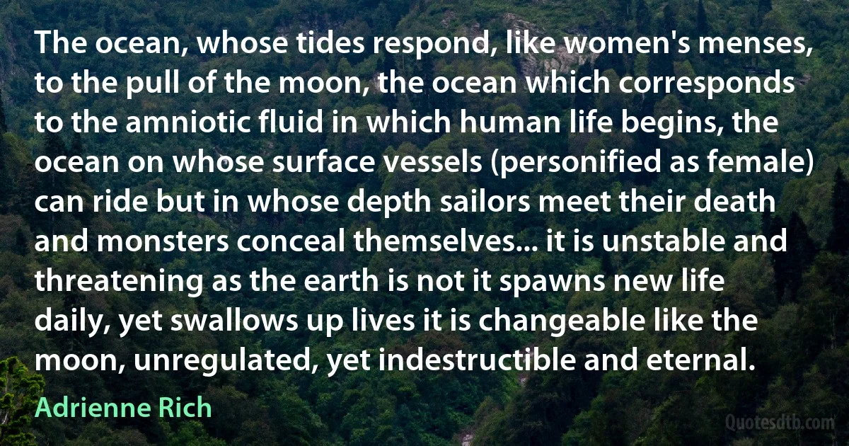 The ocean, whose tides respond, like women's menses, to the pull of the moon, the ocean which corresponds to the amniotic fluid in which human life begins, the ocean on whose surface vessels (personified as female) can ride but in whose depth sailors meet their death and monsters conceal themselves... it is unstable and threatening as the earth is not it spawns new life daily, yet swallows up lives it is changeable like the moon, unregulated, yet indestructible and eternal. (Adrienne Rich)