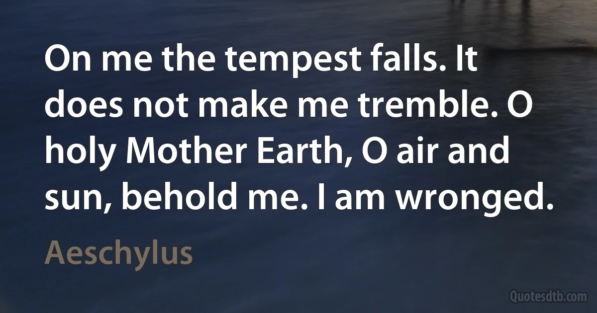 On me the tempest falls. It does not make me tremble. O holy Mother Earth, O air and sun, behold me. I am wronged. (Aeschylus)