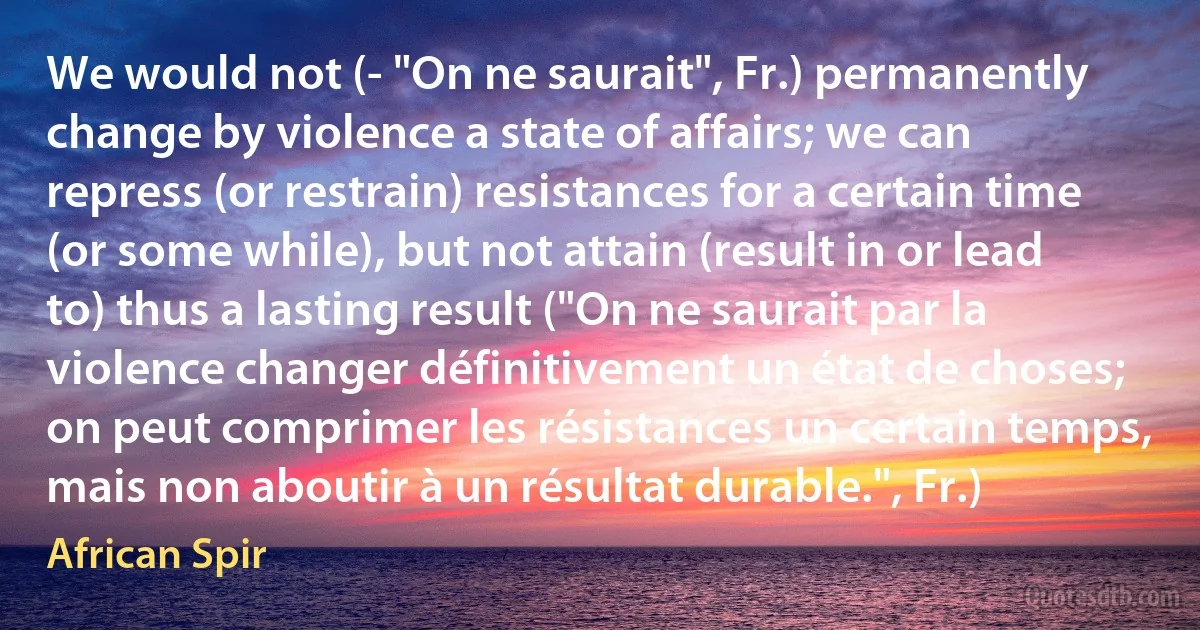 We would not (- "On ne saurait", Fr.) permanently change by violence a state of affairs; we can repress (or restrain) resistances for a certain time (or some while), but not attain (result in or lead to) thus a lasting result ("On ne saurait par la violence changer définitivement un état de choses; on peut comprimer les résistances un certain temps, mais non aboutir à un résultat durable.", Fr.) (African Spir)