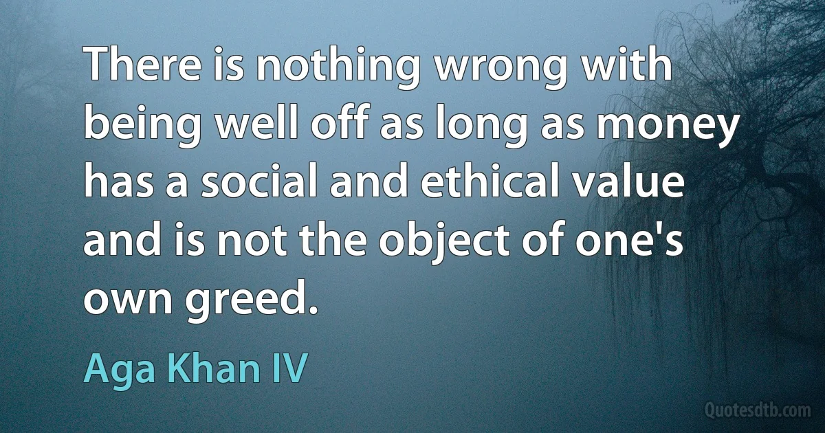 There is nothing wrong with being well off as long as money has a social and ethical value and is not the object of one's own greed. (Aga Khan IV)