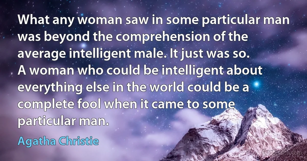 What any woman saw in some particular man was beyond the comprehension of the average intelligent male. It just was so. A woman who could be intelligent about everything else in the world could be a complete fool when it came to some particular man. (Agatha Christie)