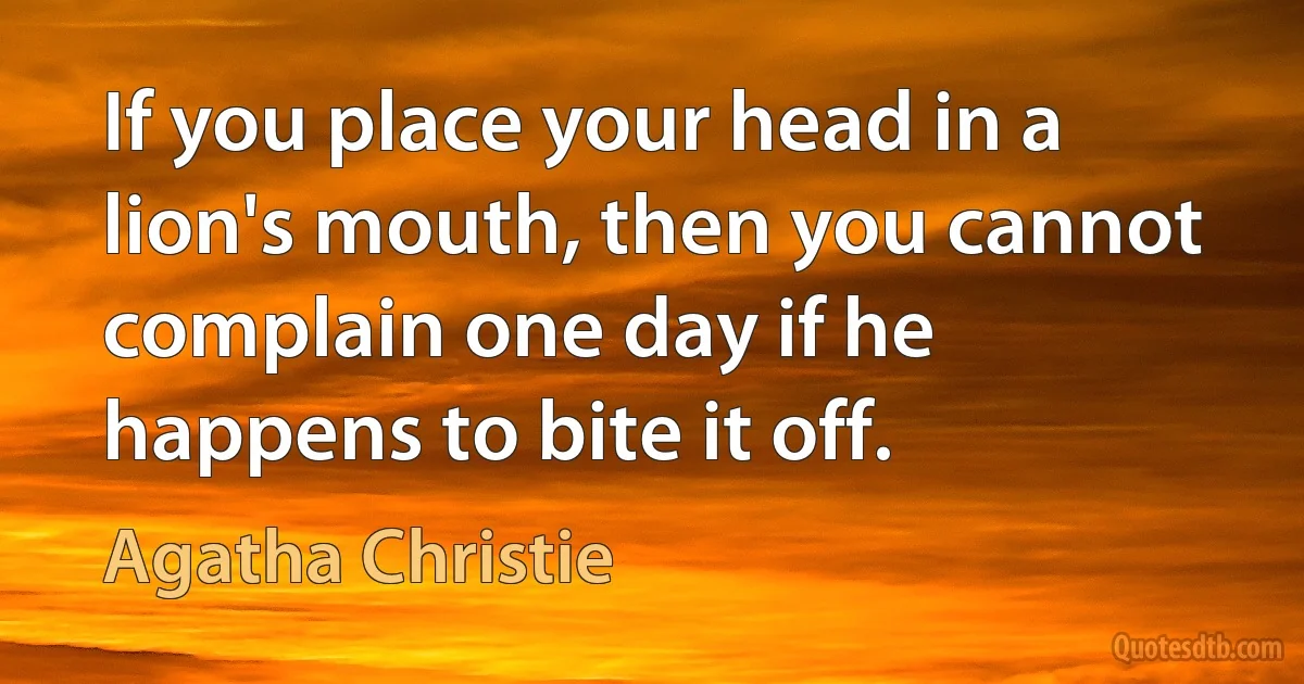 If you place your head in a lion's mouth, then you cannot complain one day if he happens to bite it off. (Agatha Christie)