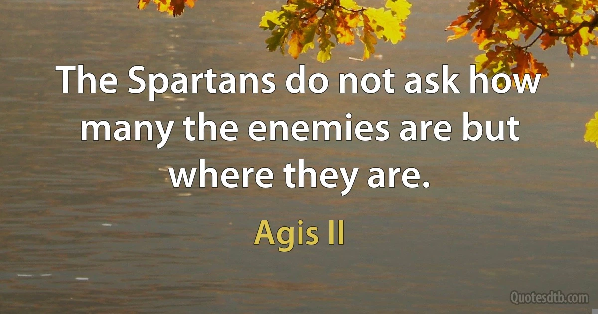 The Spartans do not ask how many the enemies are but where they are. (Agis II)