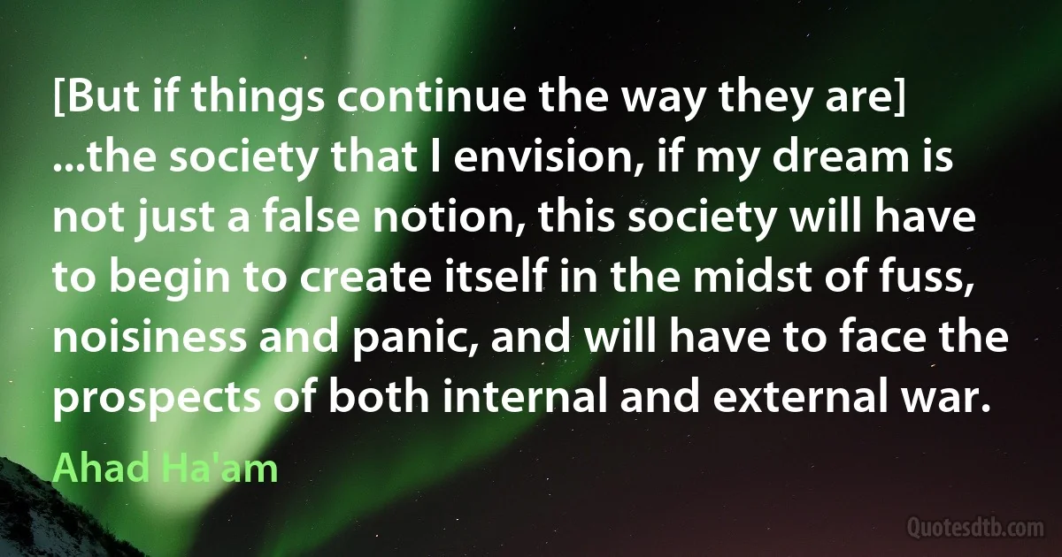 [But if things continue the way they are] ...the society that I envision, if my dream is not just a false notion, this society will have to begin to create itself in the midst of fuss, noisiness and panic, and will have to face the prospects of both internal and external war. (Ahad Ha'am)