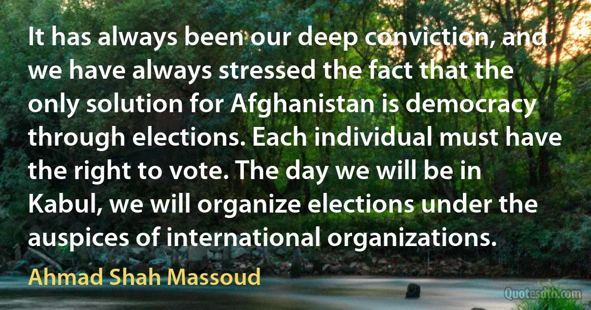 It has always been our deep conviction, and we have always stressed the fact that the only solution for Afghanistan is democracy through elections. Each individual must have the right to vote. The day we will be in Kabul, we will organize elections under the auspices of international organizations. (Ahmad Shah Massoud)