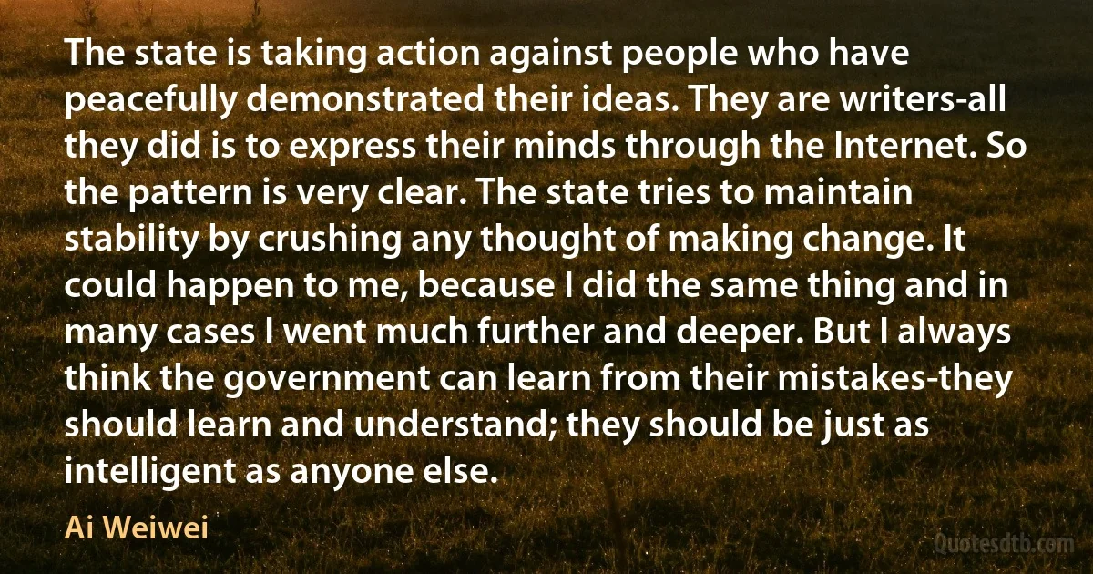 The state is taking action against people who have peacefully demonstrated their ideas. They are writers-all they did is to express their minds through the Internet. So the pattern is very clear. The state tries to maintain stability by crushing any thought of making change. It could happen to me, because I did the same thing and in many cases I went much further and deeper. But I always think the government can learn from their mistakes-they should learn and understand; they should be just as intelligent as anyone else. (Ai Weiwei)