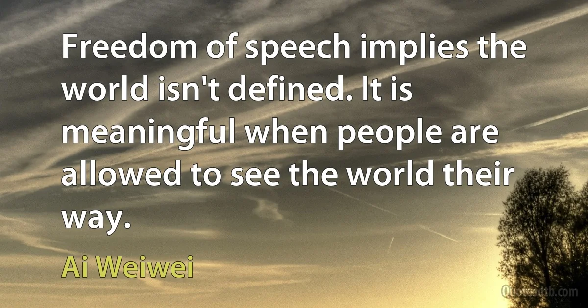 Freedom of speech implies the world isn't defined. It is meaningful when people are allowed to see the world their way. (Ai Weiwei)