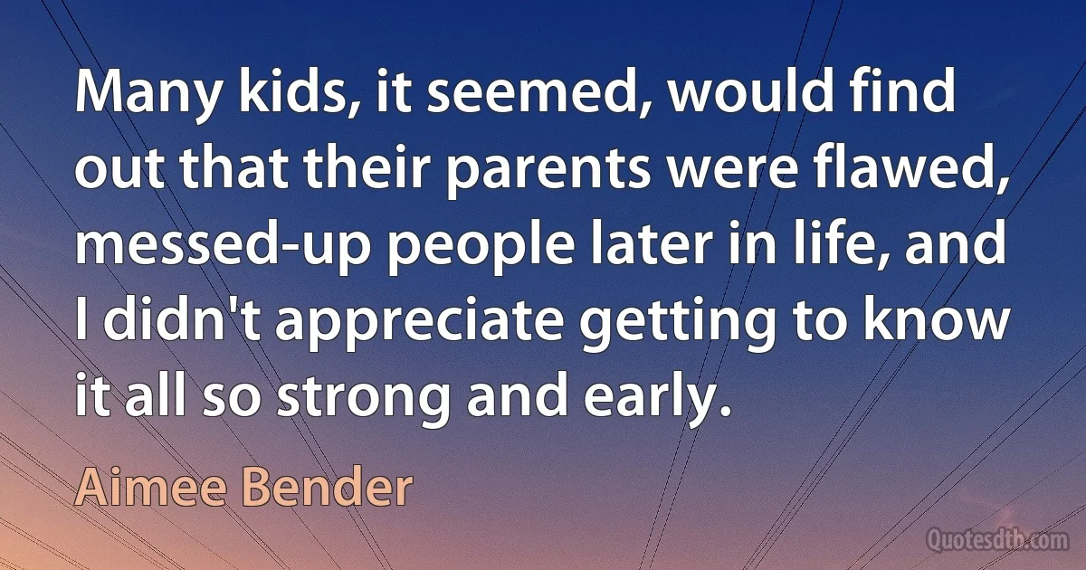 Many kids, it seemed, would find out that their parents were flawed, messed-up people later in life, and I didn't appreciate getting to know it all so strong and early. (Aimee Bender)