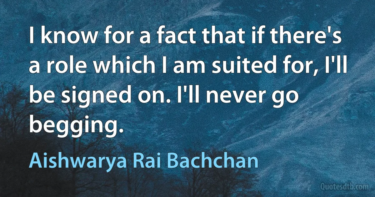 I know for a fact that if there's a role which I am suited for, I'll be signed on. I'll never go begging. (Aishwarya Rai Bachchan)