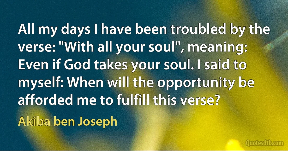 All my days I have been troubled by the verse: "With all your soul", meaning: Even if God takes your soul. I said to myself: When will the opportunity be afforded me to fulfill this verse? (Akiba ben Joseph)