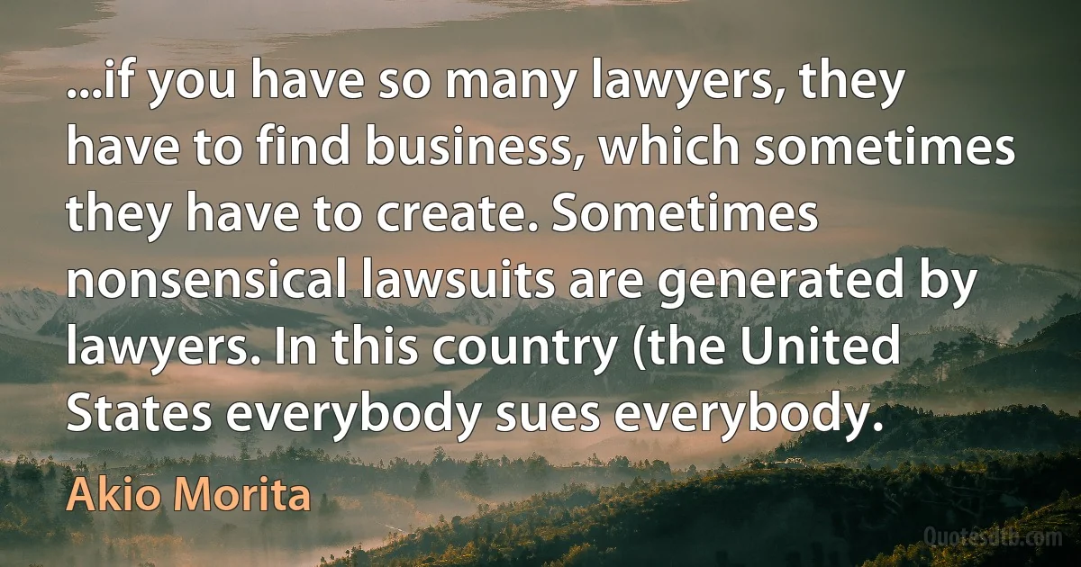 ...if you have so many lawyers, they have to find business, which sometimes they have to create. Sometimes nonsensical lawsuits are generated by lawyers. In this country (the United States everybody sues everybody. (Akio Morita)