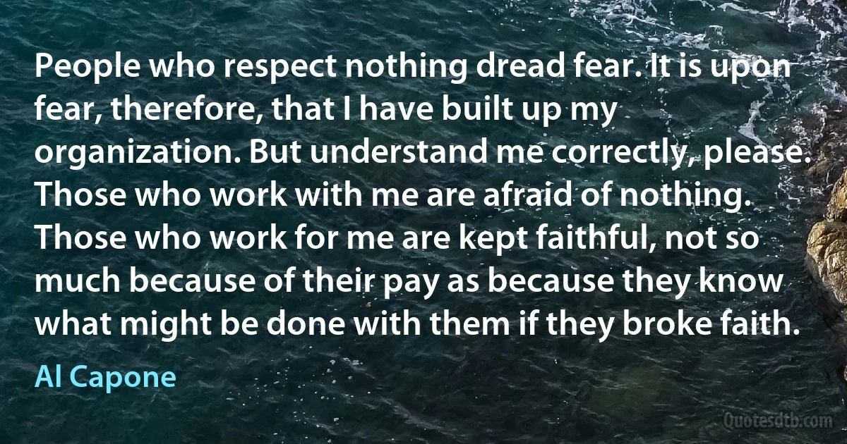 People who respect nothing dread fear. It is upon fear, therefore, that I have built up my organization. But understand me correctly, please. Those who work with me are afraid of nothing. Those who work for me are kept faithful, not so much because of their pay as because they know what might be done with them if they broke faith. (Al Capone)