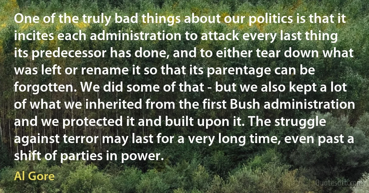 One of the truly bad things about our politics is that it incites each administration to attack every last thing its predecessor has done, and to either tear down what was left or rename it so that its parentage can be forgotten. We did some of that - but we also kept a lot of what we inherited from the first Bush administration and we protected it and built upon it. The struggle against terror may last for a very long time, even past a shift of parties in power. (Al Gore)