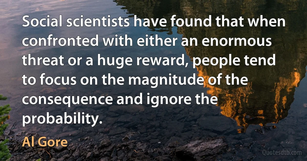 Social scientists have found that when confronted with either an enormous threat or a huge reward, people tend to focus on the magnitude of the consequence and ignore the probability. (Al Gore)