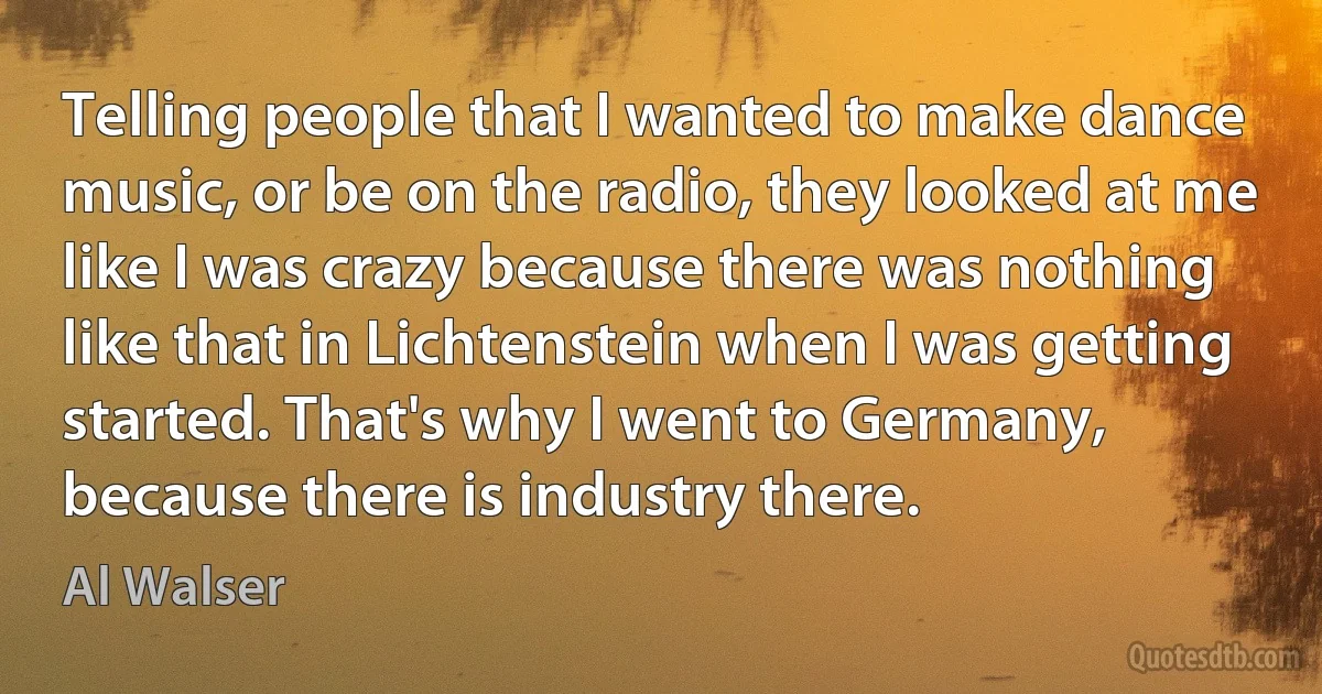 Telling people that I wanted to make dance music, or be on the radio, they looked at me like I was crazy because there was nothing like that in Lichtenstein when I was getting started. That's why I went to Germany, because there is industry there. (Al Walser)