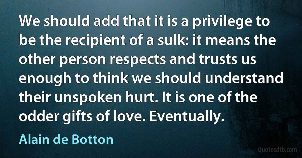 We should add that it is a privilege to be the recipient of a sulk: it means the other person respects and trusts us enough to think we should understand their unspoken hurt. It is one of the odder gifts of love. Eventually. (Alain de Botton)