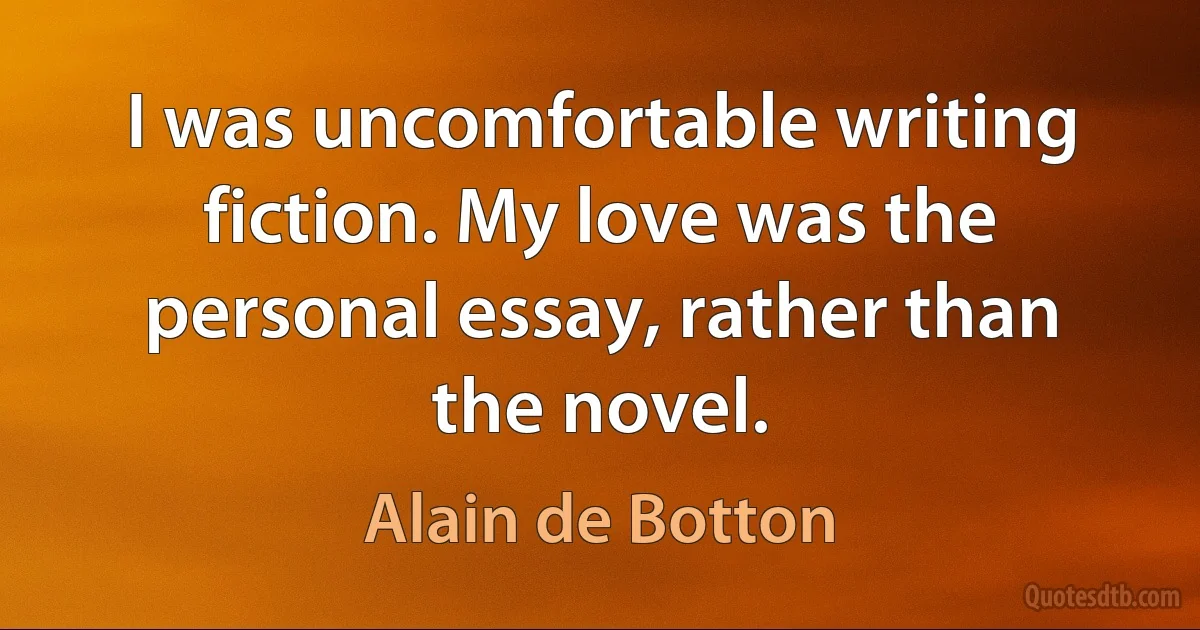 I was uncomfortable writing fiction. My love was the personal essay, rather than the novel. (Alain de Botton)