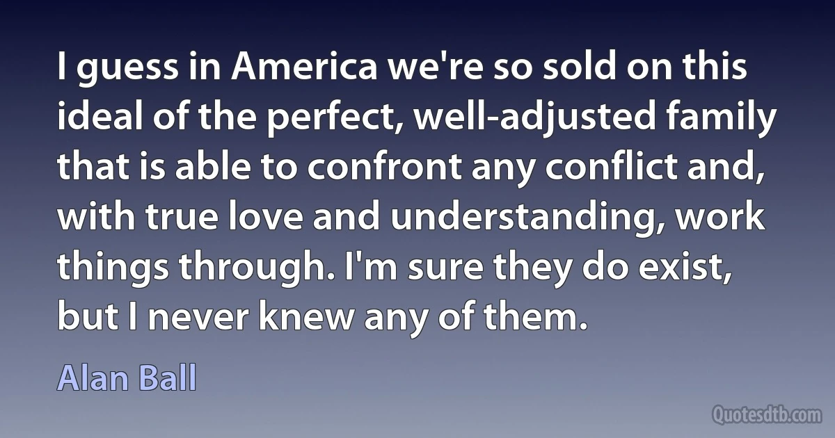 I guess in America we're so sold on this ideal of the perfect, well-adjusted family that is able to confront any conflict and, with true love and understanding, work things through. I'm sure they do exist, but I never knew any of them. (Alan Ball)