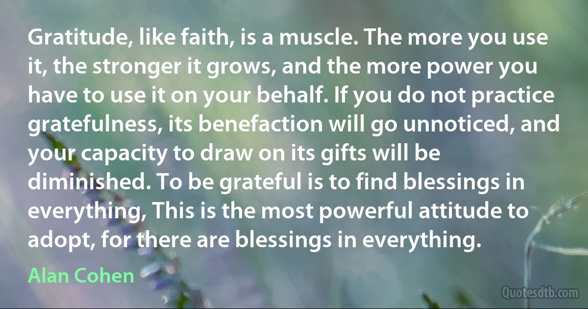 Gratitude, like faith, is a muscle. The more you use it, the stronger it grows, and the more power you have to use it on your behalf. If you do not practice gratefulness, its benefaction will go unnoticed, and your capacity to draw on its gifts will be diminished. To be grateful is to find blessings in everything, This is the most powerful attitude to adopt, for there are blessings in everything. (Alan Cohen)