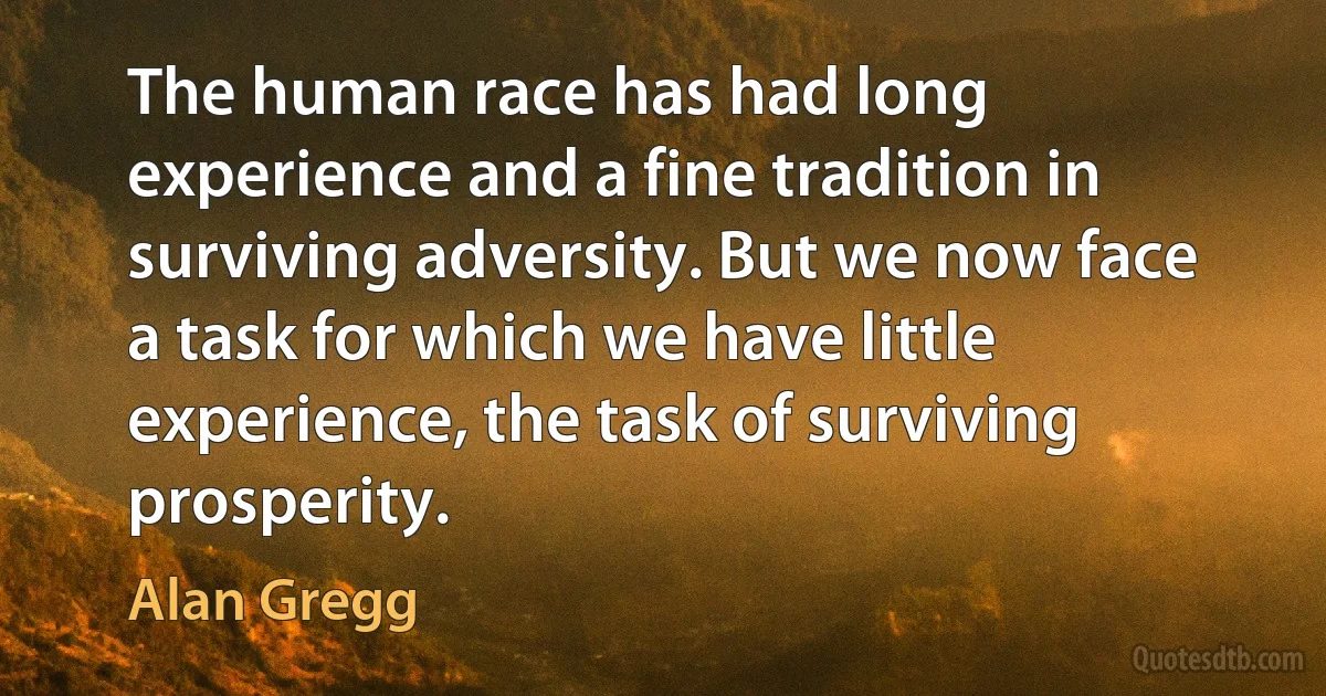 The human race has had long experience and a fine tradition in surviving adversity. But we now face a task for which we have little experience, the task of surviving prosperity. (Alan Gregg)