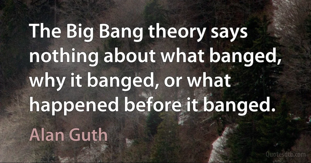 The Big Bang theory says nothing about what banged, why it banged, or what happened before it banged. (Alan Guth)