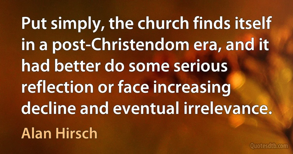 Put simply, the church finds itself in a post-Christendom era, and it had better do some serious reflection or face increasing decline and eventual irrelevance. (Alan Hirsch)