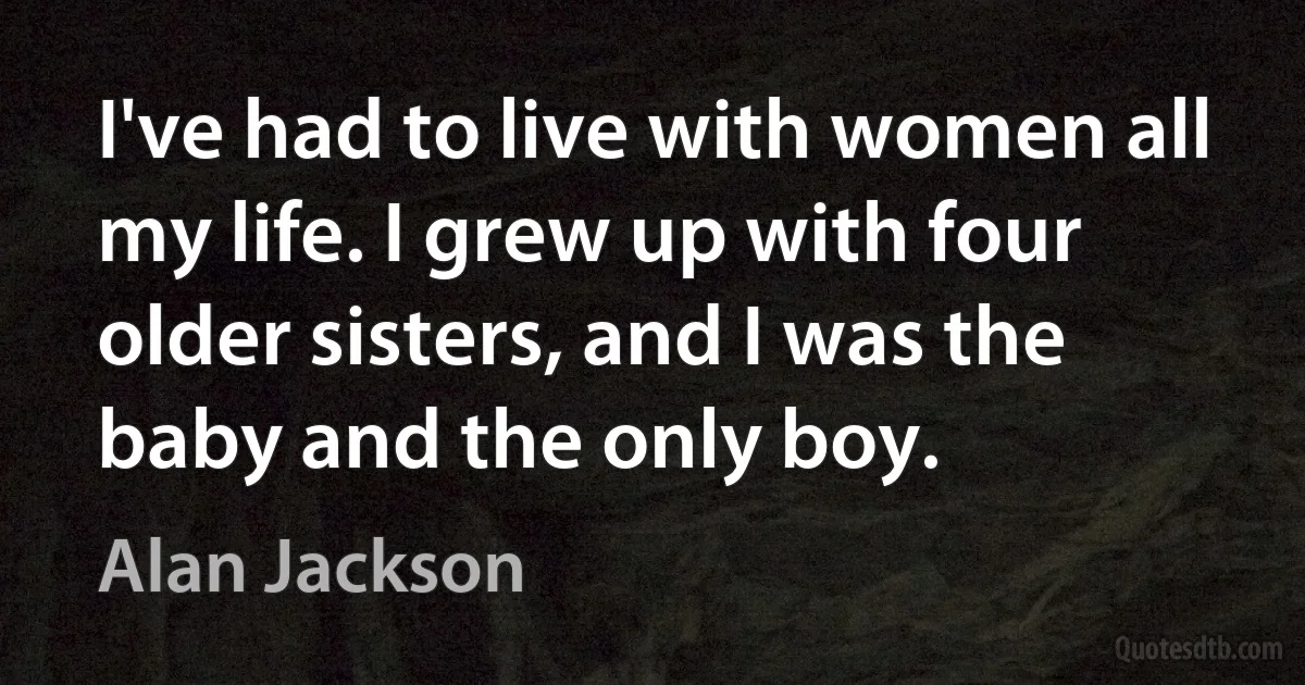 I've had to live with women all my life. I grew up with four older sisters, and I was the baby and the only boy. (Alan Jackson)