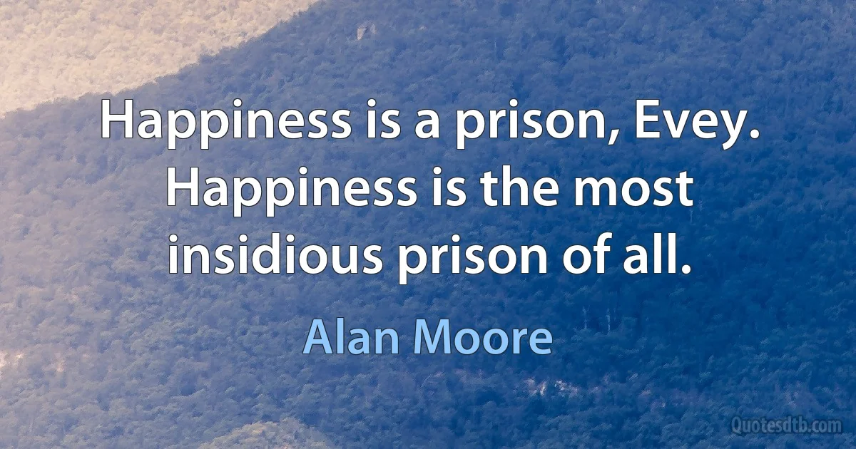 Happiness is a prison, Evey. Happiness is the most insidious prison of all. (Alan Moore)