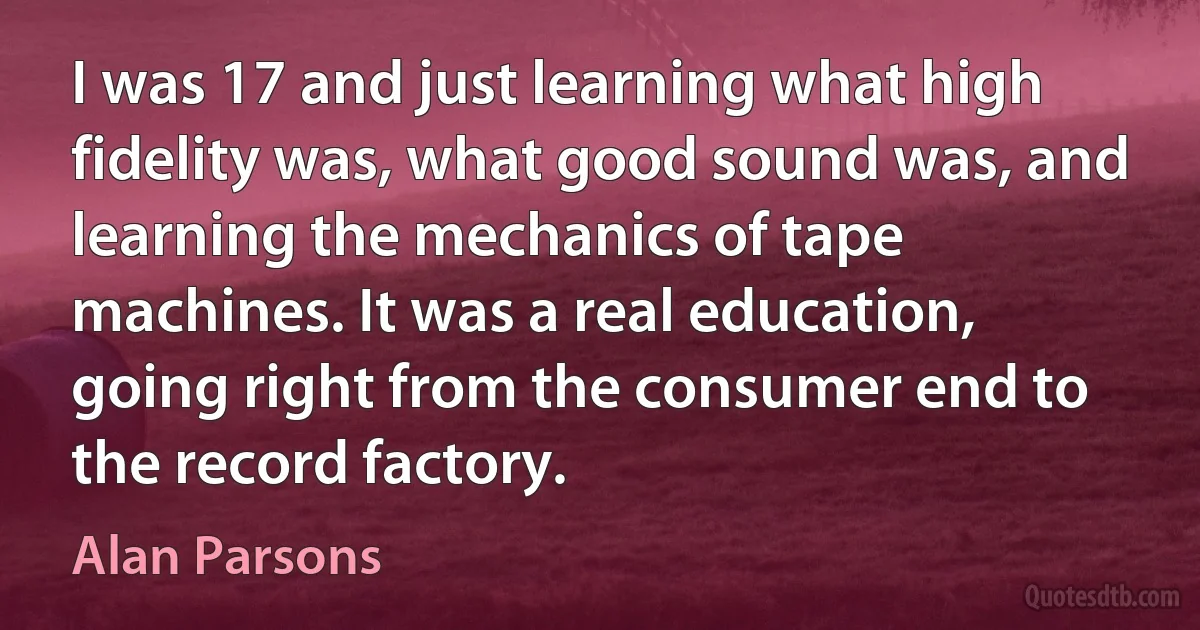 I was 17 and just learning what high fidelity was, what good sound was, and learning the mechanics of tape machines. It was a real education, going right from the consumer end to the record factory. (Alan Parsons)