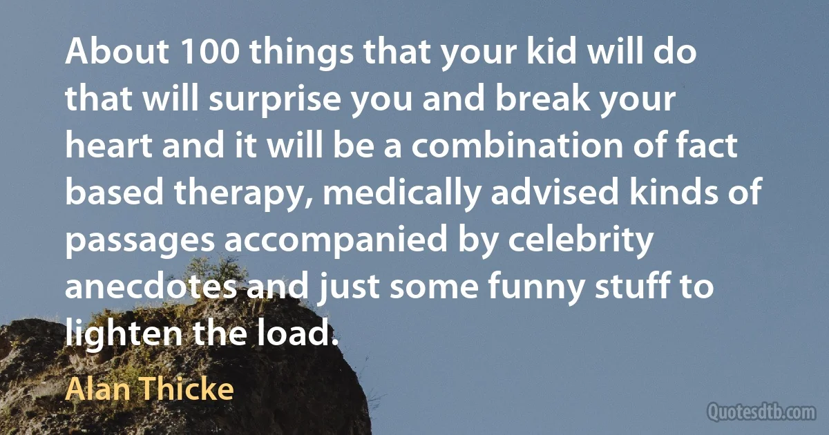 About 100 things that your kid will do that will surprise you and break your heart and it will be a combination of fact based therapy, medically advised kinds of passages accompanied by celebrity anecdotes and just some funny stuff to lighten the load. (Alan Thicke)