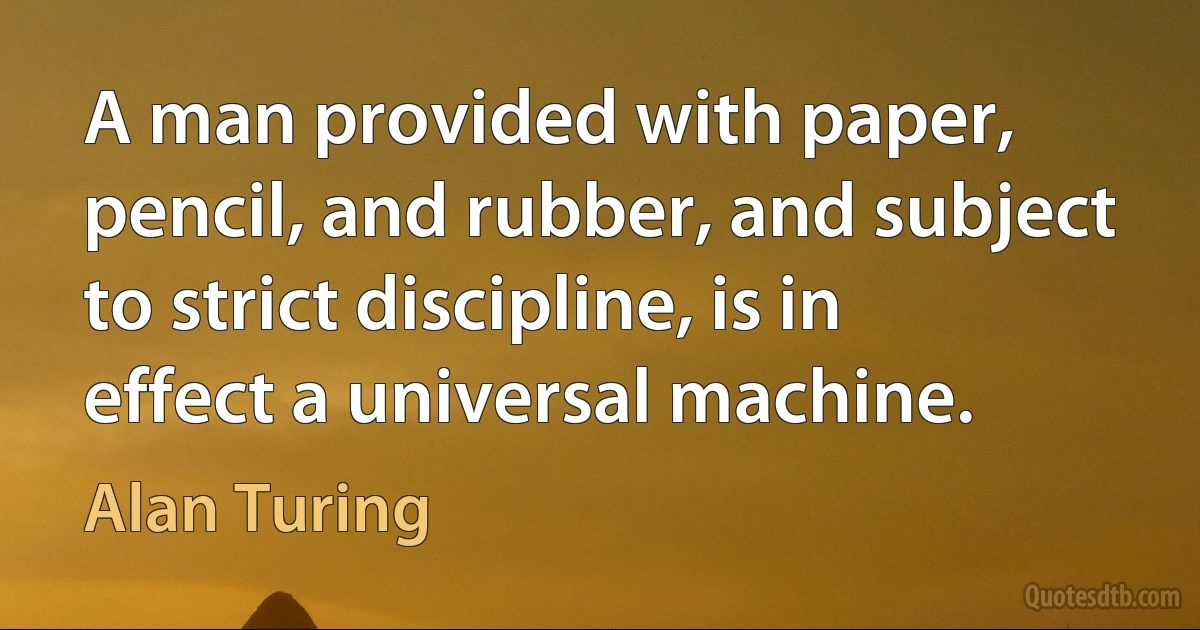 A man provided with paper, pencil, and rubber, and subject to strict discipline, is in effect a universal machine. (Alan Turing)