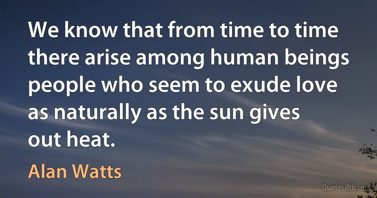 We know that from time to time there arise among human beings people who seem to exude love as naturally as the sun gives out heat. (Alan Watts)