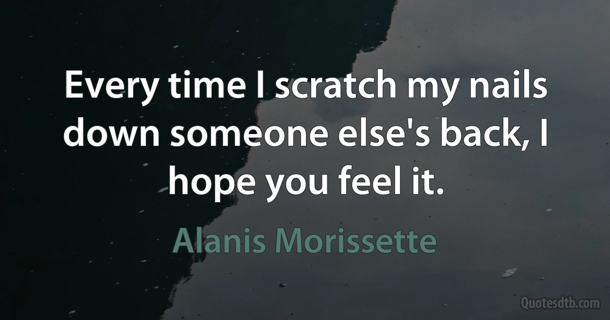 Every time I scratch my nails down someone else's back, I hope you feel it. (Alanis Morissette)