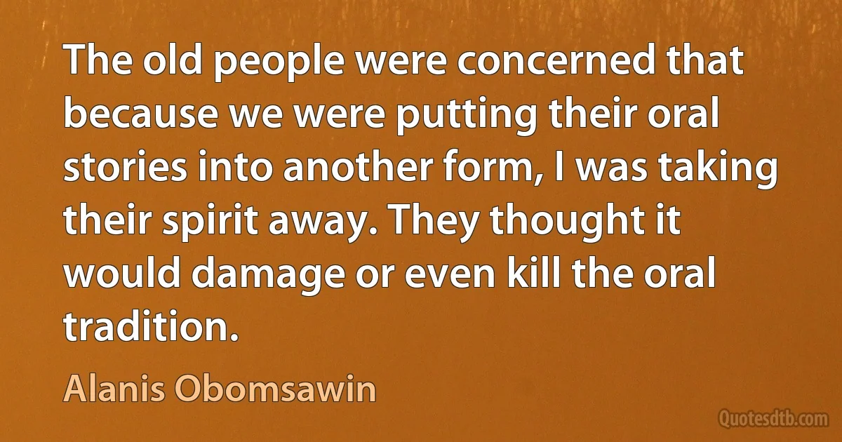 The old people were concerned that because we were putting their oral stories into another form, I was taking their spirit away. They thought it would damage or even kill the oral tradition. (Alanis Obomsawin)