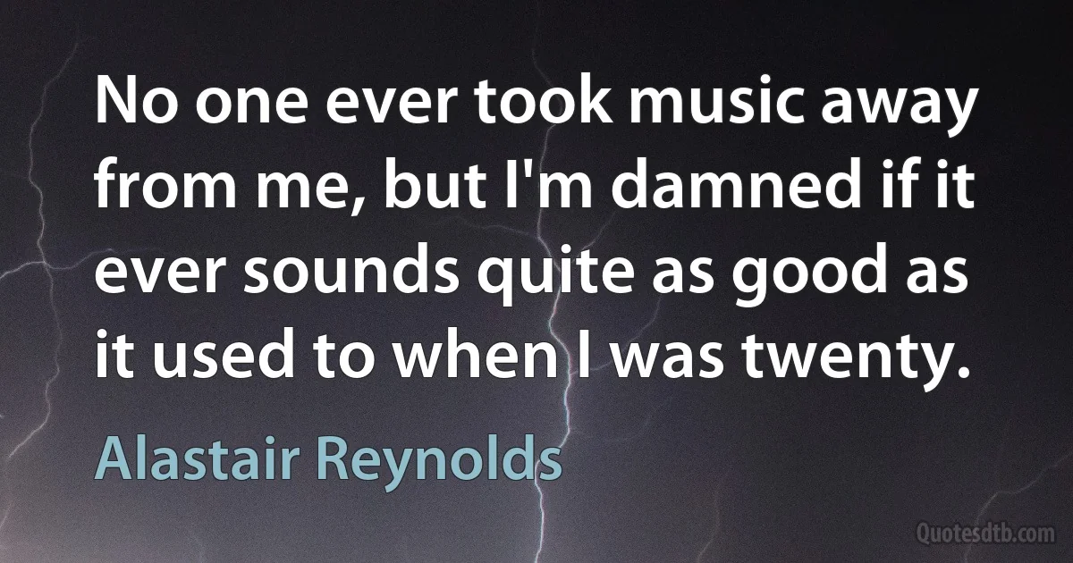 No one ever took music away from me, but I'm damned if it ever sounds quite as good as it used to when I was twenty. (Alastair Reynolds)