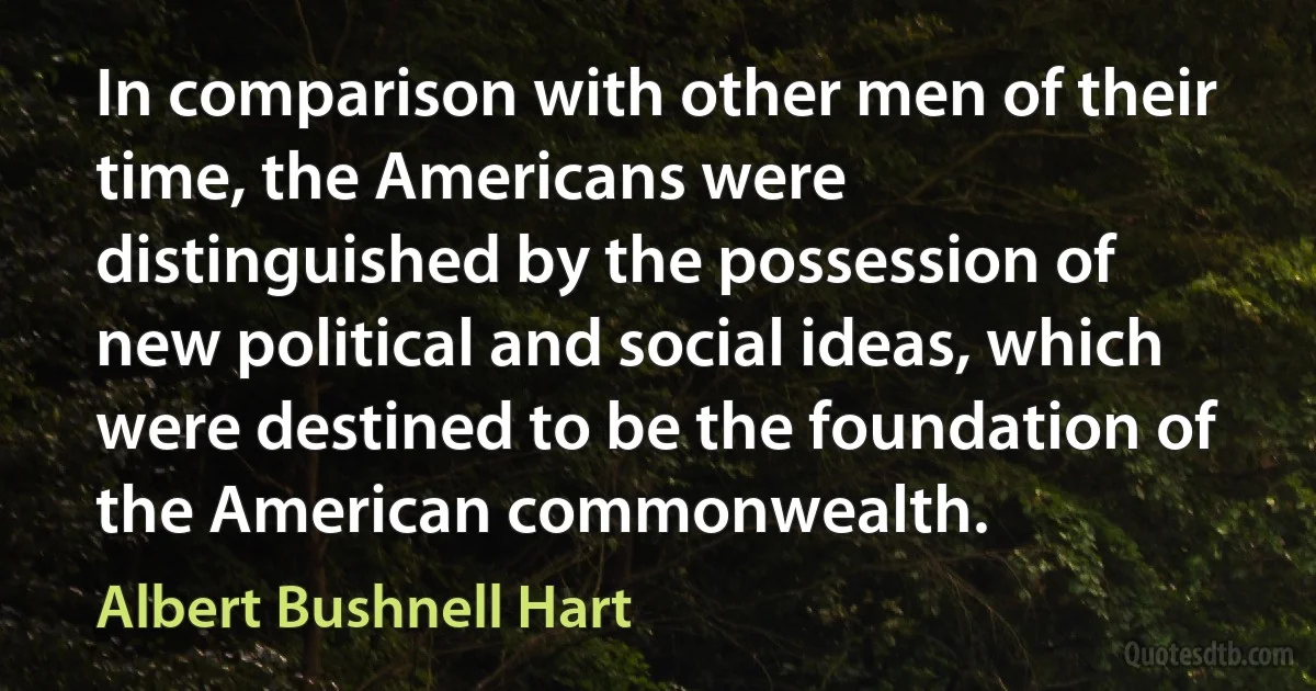 In comparison with other men of their time, the Americans were distinguished by the possession of new political and social ideas, which were destined to be the foundation of the American commonwealth. (Albert Bushnell Hart)