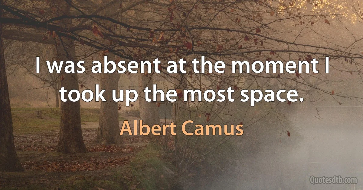 I was absent at the moment I took up the most space. (Albert Camus)