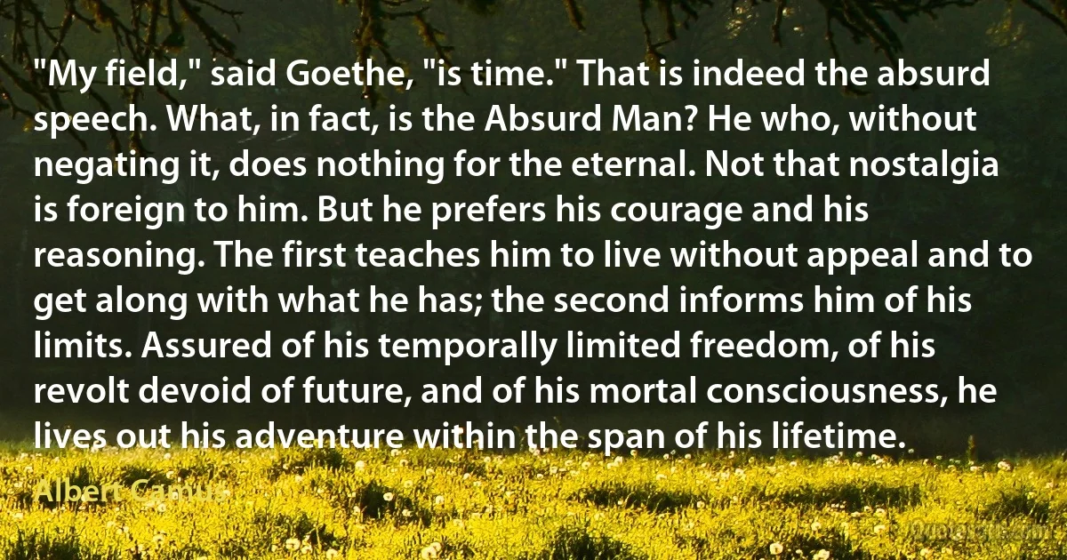 "My field," said Goethe, "is time." That is indeed the absurd speech. What, in fact, is the Absurd Man? He who, without negating it, does nothing for the eternal. Not that nostalgia is foreign to him. But he prefers his courage and his reasoning. The first teaches him to live without appeal and to get along with what he has; the second informs him of his limits. Assured of his temporally limited freedom, of his revolt devoid of future, and of his mortal consciousness, he lives out his adventure within the span of his lifetime. (Albert Camus)