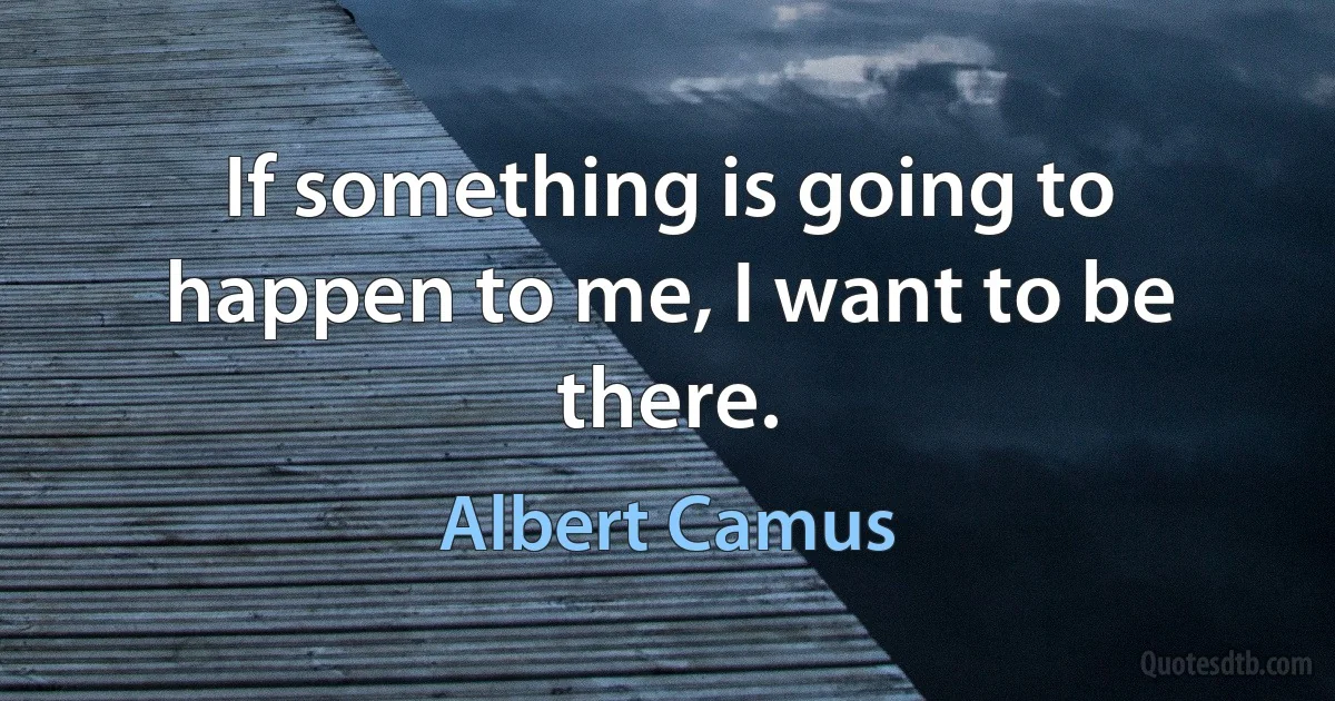 If something is going to happen to me, I want to be there. (Albert Camus)