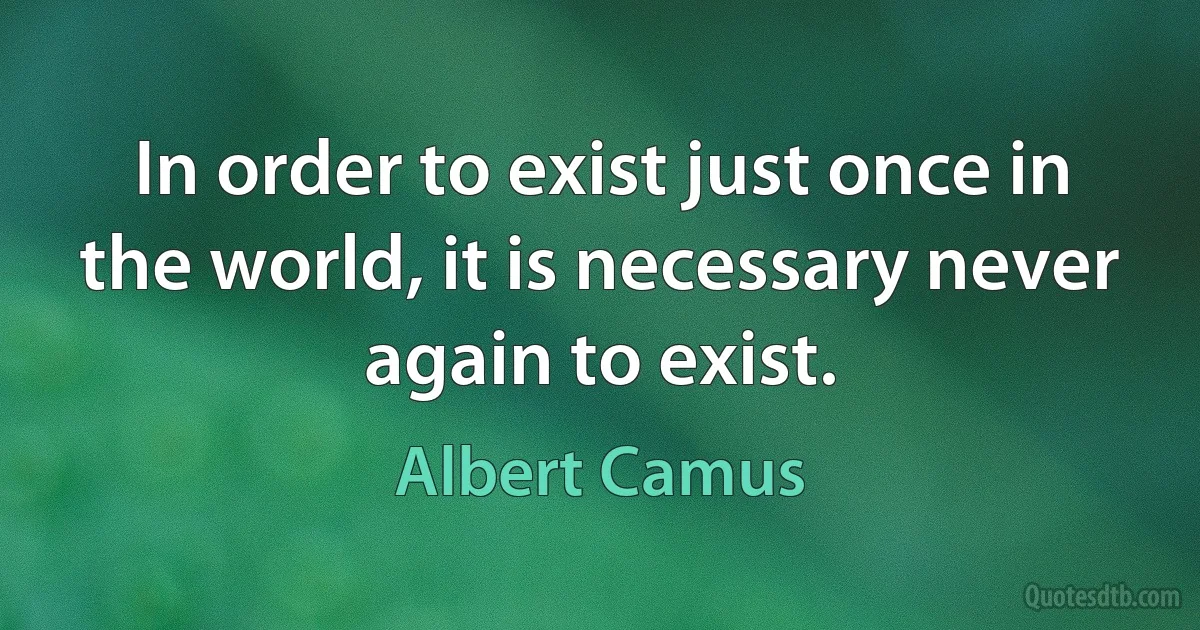 In order to exist just once in the world, it is necessary never again to exist. (Albert Camus)